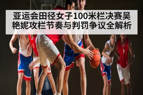 亚运会田径女子100米栏决赛吴艳妮攻栏节奏与判罚争议全解析