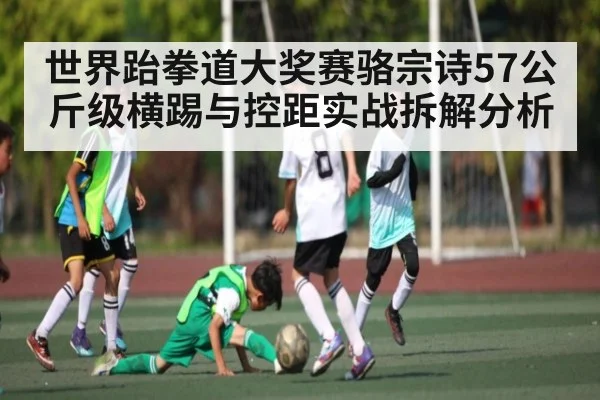 世界跆拳道大奖赛骆宗诗57公斤级横踢与控距实战拆解分析